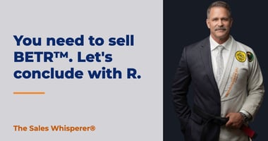 You need to sell BETR™. Let's conclude with R. | The Sales Whisperer®